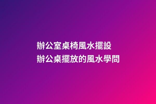辦公室桌椅風水擺設 辦公桌擺放的風水學問